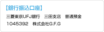 【銀行振込口座】三菱東京UFJ銀行　三田反店　普通預金1045392　株式会社G.F.G