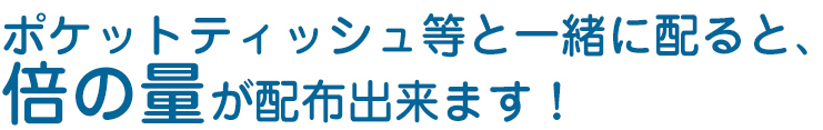 ポケットティッシュ等と一緒に配ると倍の量が配布できます！