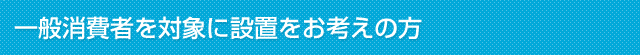 一般消費者を対象に設置をお考えの方