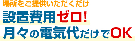 場所をご提供いただくだけ設置費用ゼロ！月々の電位代だけでOK