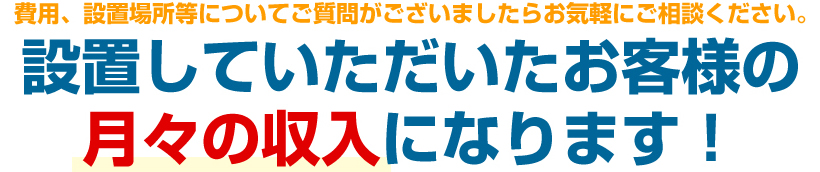 費用、設置場所等についてご質問がございましたらお気軽にご相談下さい設置していただいたお客様の月々の収入になります