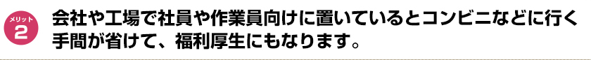 会社や工場で社員や作業員向けに置いているとコンビニなどに行く手間が省けて、福利厚生にもなります。