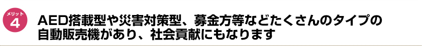 AED搭載型や災害対策型、募金方等などたくさんのタイプの自動販売機があり、社会貢献にもなります